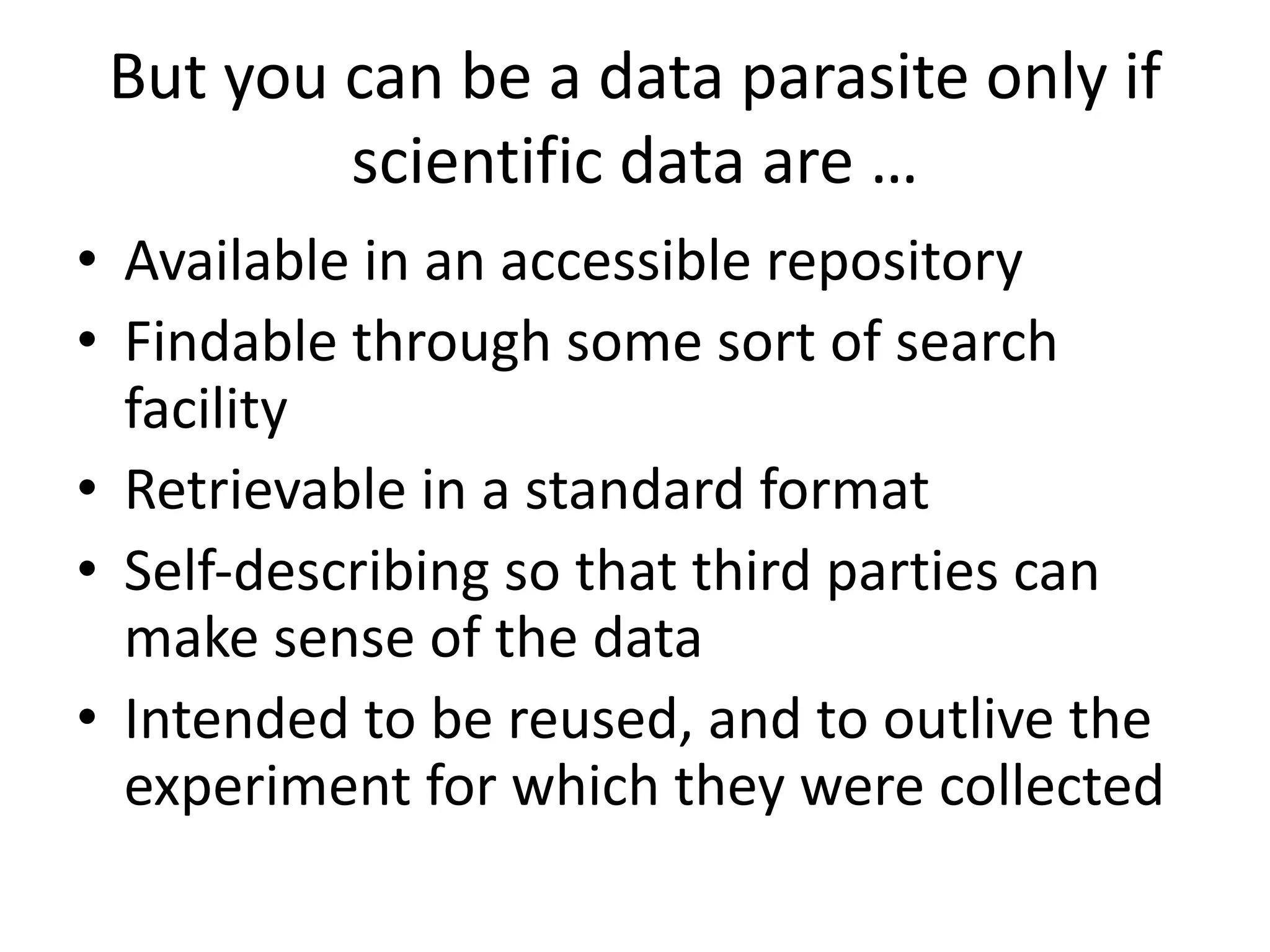 But you can be a data parasite only if
scientific data are …
• Available in an accessible repository
• Findable through some sort of search
facility
• Retrievable in a standard format
• Self-describing so that third parties can
make sense of the data
• Intended to be reused, and to outlive the
experiment for which they were collected
 
