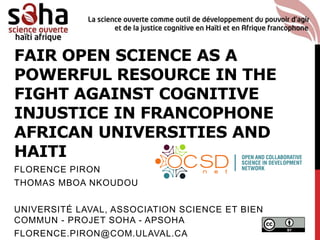 FAIR OPEN SCIENCE AS A
POWERFUL RESOURCE IN THE
FIGHT AGAINST COGNITIVE
INJUSTICE IN FRANCOPHONE
AFRICAN UNIVERSITIES AND
HAITI
FLORENCE PIRON
THOMAS MBOA NKOUDOU
UNIVERSITÉ LAVAL, ASSOCIATION SCIENCE ET BIEN
COMMUN - PROJET SOHA - APSOHA
FLORENCE.PIRON@COM.ULAVAL.CA
 