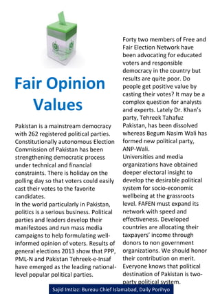 Fair Opinion
Values
Pakistan is a mainstream democracy
with 262 registered political parties.
Constitutionally autonomous Election
Commission of Pakistan has been
strengthening democratic process
under technical and financial
constraints. There is holiday on the
polling day so that voters could easily
cast their votes to the favorite
candidates.
In the world particularly in Pakistan,
politics is a serious business. Political
parties and leaders develop their
manifestoes and run mass media
campaigns to help formulating well-
informed opinion of voters. Results of
general elections 2013 show that PPP,
PML-N and Pakistan Tehreek-e-Insaf
have emerged as the leading national-
level popular political parties.
Forty two members of Free and
Fair Election Network have
been advocating for educated
voters and responsible
democracy in the country but
results are quite poor. Do
people get positive value by
casting their votes? It may be a
complex question for analysts
and experts. Lately Dr. Khan’s
party, Tehreek Tahafuz
Pakistan, has been dissolved
whereas Begum Nasim Wali has
formed new political party,
ANP-Wali.
Universities and media
organizations have obtained
deeper electoral insight to
develop the desirable political
system for socio-economic
wellbeing at the grassroots
level. FAFEN must expand its
network with speed and
effectiveness. Developed
countries are allocating their
taxpayers’ income through
donors to non government
organizations. We should honor
their contribution on merit.
Everyone knows that political
destination of Pakistan is two-
party political system.
Sajid Imtiaz: Bureau Chief Islamabad, Daily Porihyo
 