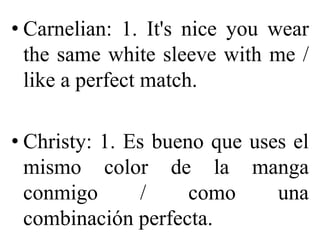 • Carnelian: 1. It's nice you wear
the same white sleeve with me /
like a perfect match.
• Christy: 1. Es bueno que uses el
mismo color de la manga
conmigo / como una
combinación perfecta.
 