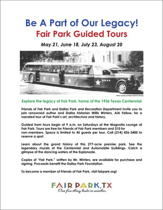 Be A Part of Our Legacy!
         Fair Park Guided Tours
            May 21, June 18, July 23, August 20




                                                              Photo courtesy of Dallas Historical Society



Explore the legacy of Fair Park, home of the 1936 Texas Centennial

Friends of Fair Park and Dallas Park and Recreation Department invite you to
join renowned author and Dallas historian Willis Winters, AIA Fellow, for a
narrated tour of Fair Park’s art, architecture and history.

Guided tram tours begin at 9 a.m. on Saturdays at the Magnolia Lounge at
Fair Park. Tours are free for Friends of Fair Park members and $10 for
non-members. Space is limited to 45 guests per tour. Call (214) 426-3400 to
reserve a spot.

Learn about the grand history of this 277-acre premier park. See the
legendary murals of the Centennial and Automobile buildings. Catch a
glimpse of the dancing waters of the Esplanade.

Copies of “Fair Park,” written by Mr. Winters, are available for purchase and
signing. Proceeds benefit the Dallas Park Foundation.

To become a member of Friends of Fair Park, visit fairpark.org!
 
