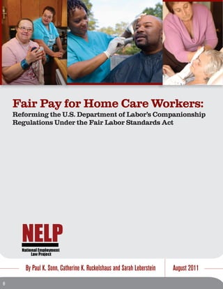 Fair Pay for Home Care Workers:
Reforming the U.S. Department of Labor’s Companionship
Regulations Under the Fair Labor Standards Act
By Paul K. Sonn, Catherine K. Ruckelshaus and Sarah Leberstein August 2011
 