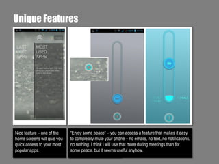 Unique Features

Nice feature – one of the
home screens will give you
quick access to your most
popular apps.

“Enjoy some peace“ – you can access a feature that makes it easy
to completely mute your phone – no emails, no text, no notifications,
no nothing. I think i will use that more during meetings than for
some peace, but it seems useful anyhow.

 