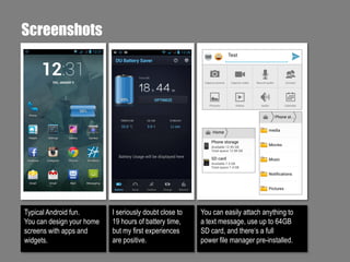 Screenshots

Typical Android fun.
You can design your home
screens with apps and
widgets.

I seriously doubt close to
19 hours of battery time,
but my first experiences
are positive.

You can easily attach anything to
a text message, use up to 64GB
SD card, and there‘s a full
power file manager pre-installed.

 