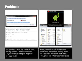 Problems

I had problems connecting the Fairphone to
both my Windows 7 and Mac computers.
They did not simply recognize the phone
as a USB device.

Although several Android devices were
connected to the same PC already, I had to
find & download new drivers for MT65xx.
Then, phone and SD storage are accessible.

 