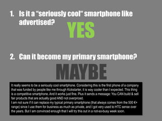 1. Is it a “seriously cool“ smartphone like
advertised?

YES

2. Can it become my primary smartphone?

MAYBE

It really seems to be a seriously cool smartphone. Considering this is the first phone of a company
that was funded by people like me through Kickstarter, it is way cooler than I expected. This thing
is a competitive smartphone. And it works just fine. Plus it sends a message: You CAN build & sell
fair products that are actually good AND not overpriced.
I am not sure if it can replace my typical primary smartphone (that always comes from the 500 €+
range) since I use them for business as much as private, and I got very used to HTC sense over
the years. But I am convinced enough that I will try this out in a not-so-busy week soon.

 