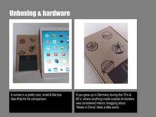 Unboxing & hardware

It comes in a pretty cool, small & flat box.
See iPad Air for comparison.

If you grew up in Germany during the 70‘s &
80`s, where anything made outside its borders
was considered inferior, bragging about
“Made in China“ feels a little weird.

 