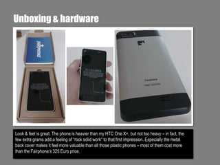 Unboxing & hardware

Look & feel is great. The phone is heavier than my HTC One X+, but not too heavy – in fact, the
few extra grams add a feeling of “rock solid work“ to that first impression. Especially the metal
back cover makes it feel more valuable than all those plastic phones – most of them cost more
than the Fairphone‘s 325 Euro price.

 