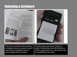 Unboxing & hardware

They wrote a lot of stuff and the instructions
are designed nicely, but as always I wouldn‘t
read anything. A smartphone has to be
fully accessible without instructions.

The phone opens super-easily: it makes you
wonder if the back cover won‘t fall off after some
intensive usage. But for now - very cool. Also note
the two SIM slots for two cards.

 