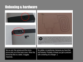 Unboxing & hardware

Not so cool: the camera and the microphone stick out of the back cover. When the
phone lies flat on a table, it wiggles
massively.

No cables, no earphones, because you have that
stuff already. Probably. At least you get a postcard
with a drawing of a charger .-)

 