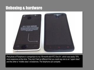 Unboxing & hardware

iPad photo of Fairphone in comparison to my 18-month-old HTC One X+, which was easily 70%
more expensive at the time. They don‘t feel so different that you could say one is an “upper class“
and the other a “middle class“ smartphone. The fairphone can compete.

 