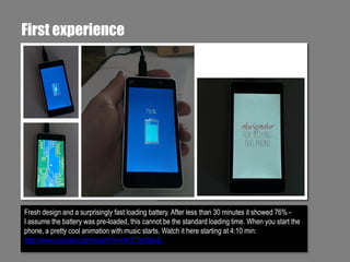 First experience

Fresh design and a surprisingly fast loading battery. After less than 30 minutes it showed 76% I assume the battery was pre-loaded, this cannot be the standard loading time. When you start the
phone, a pretty cool animation with music starts. Watch it here starting at 4:10 min:
http://www.youtube.com/watch?v=sW3T5qOjkuE

 