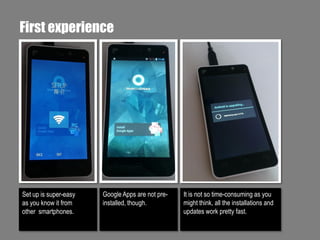 First experience

Set up is super-easy
as you know it from
other smartphones.

Google Apps are not preinstalled, though.

It is not so time-consuming as you
might think, all the installations and
updates work pretty fast.

 