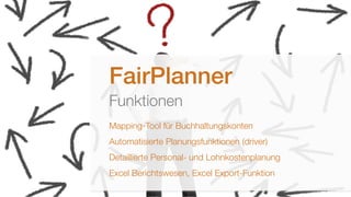  Fairmas GmbH, Berlin 2014 3
FairPlanner
Funktionen
Mapping-Tool für Buchhaltungskonten
Automatisierte Planungsfunktionen (driver)
Detaillierte Personal- und Lohnkostenplanung
Excel Berichtswesen, Excel Export-Funktion
 