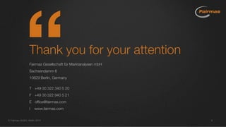 Thank you for your attention
Fairmas Gesellschaft für Marktanalysen mbH
Sachsendamm 6
10829 Berlin, Germany
T +49 30 322 340 5 20
F +49 30 322 940 5 21
E office@fairmas.com
I www.fairmas.com
 Fairmas GmbH, Berlin 2014 9
 
