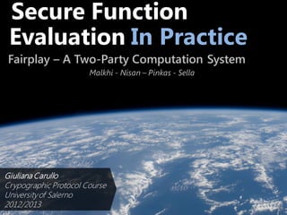 Secure Function
Evaluation In Practice
Fairplay – A Two-Party Computation System
Malkhi - Nisan – Pinkas - Sella
Giuliana Carullo
Crypographic Protocol Course
Universityof Salerno
2012/2013
 