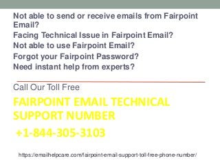 Not able to send or receive emails from Fairpoint
Email?
Facing Technical Issue in Fairpoint Email?
Not able to use Fairpoint Email?
Forgot your Fairpoint Password?
Need instant help from experts?
Call Our Toll Free
FAIRPOINT EMAIL TECHNICAL
SUPPORT NUMBER
+1-844-305-3103
https://emailhelpcare.com/fairpoint-email-support-toll-free-phone-number/
 