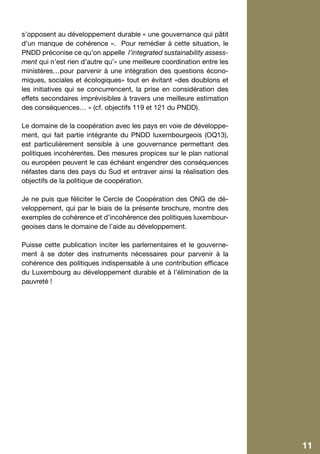 s’opposent au développement durable « une gouvernance qui pâtit
d’un manque de cohérence ». Pour remédier à cette situation, le
PNDD préconise ce qu’on appelle l’integrated sustainability assess-
ment qui n’est rien d’autre qu’« une meilleure coordination entre les
ministères…pour parvenir à une intégration des questions écono-
miques, sociales et écologiques» tout en évitant «des doublons et
les initiatives qui se concurrencent, la prise en considération des
effets secondaires imprévisibles à travers une meilleure estimation
des conséquences… » (cf. objectifs 119 et 121 du PNDD).

Le domaine de la coopération avec les pays en voie de développe-
ment, qui fait partie intégrante du PNDD luxembourgeois (OQ13),
est particulièrement sensible à une gouvernance permettant des
politiques incohérentes. Des mesures propices sur le plan national
ou européen peuvent le cas échéant engendrer des conséquences
néfastes dans des pays du Sud et entraver ainsi la réalisation des
objectifs de la politique de coopération.

Je ne puis que féliciter le Cercle de Coopération des ONG de dé-
veloppement, qui par le biais de la présente brochure, montre des
exemples de cohérence et d’incohérence des politiques luxembour-
geoises dans le domaine de l’aide au développement.

Puisse cette publication inciter les parlementaires et le gouverne-
ment à se doter des instruments nécessaires pour parvenir à la
cohérence des politiques indispensable à une contribution efficace
du Luxembourg au développement durable et à l’élimination de la
pauvreté !




                                                                        11
 