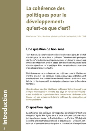 La cohérence des
               politiques pour le
               développement:
               qu’est-ce que c’est?
               Par Christine Dahm, Secrétaire générale du Cercle de Coopération des ONG




               Une question de bon sens
               Tout d’abord, la cohérence est une question de bon sens. Et elle fait
               d’autant plus de sens dans la politique. Cohérence des politiques
               signifie qu’une décision politique prise dans un domaine ne peut pas
               être en contradiction avec et sapée par des décisions prises dans
               d’autres domaines de la politique. Pour ne pas donner avec une
               main et reprendre avec l’autre.

               Mais le concept de la cohérence des politiques pour le développe-
               ment va plus loin : les politiques mises en œuvre par un Etat doivent
               non seulement être cohérentes entre elles-mêmes, mais aussi avec
               la lutte contre la pauvreté, les inégalités et notamment la faim dans
               le monde.

               Cela implique que les décideurs politiques doivent prendre en
Introduction




               compte les besoins et intérêts des pays en voie de développe-
               ment et de leurs populations dans toutes leurs décisions poli-
               tiques – et pas uniquement dans la politique de coopération au
               développement.



               Disposition légale
               La cohérence des politiques par rapport au développement est une
               obligation légale. Elle figure dans le texte européen qui a la valeur
               juridique la plus élevée : le Traité de Lisbonne. L’article 208 du traité
               confirme ainsi les traités antérieurs et stipule que : « L‘objectif prin-
               cipal de la politique de l‘Union (dans le domaine de la coopération

   12
   10
 