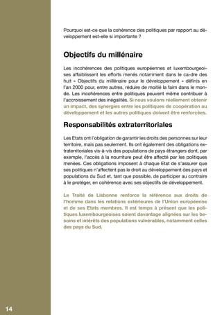 Pourquoi est-ce que la cohérence des politiques par rapport au dé-
     veloppement est-elle si importante ?



     Objectifs du millénaire
     Les incohérences des politiques européennes et luxembourgeoi-
     ses affaiblissent les efforts menés notamment dans le ca-dre des
     huit « Objectifs du millénaire pour le développement  » définis en
     l’an 2000 pour, entre autres, réduire de moitié la faim dans le mon-
     de. Les incohérences entre politiques peuvent même contribuer à
     l’accroissement des inégalités. Si nous voulons réellement obtenir
     un impact, des synergies entre les politiques de coopération au
     développement et les autres politiques doivent être renforcées.

     Responsabilités extraterritoriales
     Les Etats ont l’obligation de garantir les droits des personnes sur leur
     territoire, mais pas seulement. Ils ont également des obligations ex-
     traterritoriales vis-à-vis des populations de pays étrangers dont, par
     exemple, l’accès à la nourriture peut être affecté par les politiques
     menées. Ces obligations imposent à chaque Etat de s’assurer que
     ses politiques n’affectent pas le droit au développement des pays et
     populations du Sud et, tant que possible, de participer au contraire
     à le protéger, en cohérence avec ses objectifs de développement.

     Le Traité de Lisbonne renforce la référence aux droits de
     l’homme dans les relations extérieures de l’Union européenne
     et de ses Etats membres. Il est temps à présent que les poli-
     tiques luxembourgeoises soient davantage alignées sur les be-
     soins et intérêts des populations vulnérables, notamment celles
     des pays du Sud.




14
 