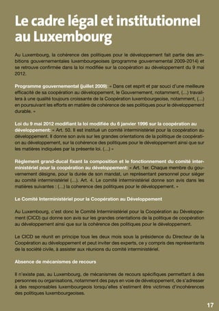 Le cadre légal et institutionnel
au Luxembourg
Au Luxembourg, la cohérence des politiques pour le développement fait partie des am-
bitions gouvernementales luxembourgeoises (programme gouvernemental 2009-2014) et
se retrouve confirmée dans la loi modifiée sur la coopération au développement du 9 mai
2012.

Programme gouvernemental (juillet 2009): « Dans cet esprit et par souci d’une meilleure
efficacité de sa coopération au développement, le Gouvernement, notamment, (…) travail-
lera à une qualité toujours croissante de la Coopération luxembourgeoise, notamment, (…)
en poursuivant les efforts en matière de cohérence de ses politiques pour le développement
durable. »

Loi du 9 mai 2012 modifiant la loi modifiée du 6 janvier 1996 sur la coopération au
développement: « Art. 50. Il est institué un comité interministériel pour la coopération au
développement. Il donne son avis sur les grandes orientations de la politique de coopérati-
on au développement, sur la cohérence des politiques pour le développement ainsi que sur
les matières indiquées par la présente loi. (…) »

Règlement grand-ducal fixant la composition et le fonctionnement du comité inter-
ministériel pour la coopération au développement: « Art. 1er. Chaque membre du gou-
vernement désigne, pour la durée de son mandat, un représentant personnel pour siéger
au comité interministériel (…). Art. 4. Le comité interministériel donne son avis dans les
matières suivantes : (…) la coherence des politiques pour le développement. »

Le Comité Interministériel pour la Coopération au Développement

Au Luxembourg, c’est donc le Comité Interministériel pour la Coopération au Développe-
ment (CICD) qui donne son avis sur les grandes orientations de la politique de coopération
au développement ainsi que sur la cohérence des politiques pour le développement.

Le CICD se réunit en principe tous les deux mois sous la présidence du Directeur de la
Coopération au développement et peut inviter des experts, ce y compris des représentants
de la société civile, à assister aux réunions du comité interministériel.

Absence de mécanismes de recours

Il n’existe pas, au Luxembourg, de mécanismes de recours spécifiques permettant à des
personnes ou organisations, notamment des pays en voie de développement, de s’adresser
à des responsables luxembourgeois lorsqu’elles s’estiment être victimes d’incohérences
des politiques luxembourgeoises.

                                                                                              17
                                                                                               9
 