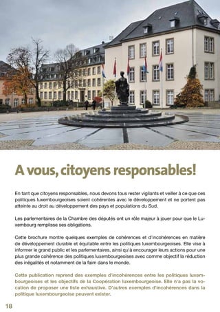 A vous, citoyens responsables!
     En tant que citoyens responsables, nous devons tous rester vigilants et veiller à ce que ces
     politiques luxembourgeoises soient cohérentes avec le développement et ne portent pas
     atteinte au droit au développement des pays et populations du Sud.

     Les parlementaires de la Chambre des députés ont un rôle majeur à jouer pour que le Lu-
     xembourg remplisse ses obligations.

     Cette brochure montre quelques exemples de cohérences et d’incohérences en matière
     de développement durable et équitable entre les politiques luxembourgeoises. Elle vise à
     informer le grand public et les parlementaires, ainsi qu‘à encourager leurs actions pour une
     plus grande cohérence des politiques luxembourgeoises avec comme objectif la réduction
     des inégalités et notamment de la faim dans le monde.

     Cette publication reprend des exemples d’incohérences entre les politiques luxem-
     bourgeoises et les objectifs de la Coopération luxembourgeoise. Elle n‘a pas la vo-
     cation de proposer une liste exhaustive. D’autres exemples d’incohérences dans la
     politique luxembourgeoise peuvent exister.

18
 