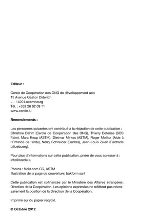 Editeur :

Cercle de Coopération des ONG de développement asbl
13 Avenue Gaston Diderich
L – 1420 Luxembourg
Tél. : +352 26 02 09 11
www.cercle.lu

Remerciements :

Les personnes suivantes ont contribué à la rédaction de cette publication :
Christine Dahm (Cercle de Coopération des ONG), Thierry Defense (SOS
Faim), Marc Keup (ASTM), Dietmar Mirkes (ASTM), Roger Molitor (Aide à
l’Enfance de l’Inde), Norry Schneider (Caritas), Jean-Louis Zeien (Fairtrade
Lëtzebuerg).

Pour plus d’informations sur cette publication, prière de vous adresser à :
info@cercle.lu

Photos : flickr.com CC, ASTM
Illustration de la page de couverture: bakform sarl

Cette publication est cofinancée par le Ministère des Affaires étrangères,
Direction de la Coopération. Les opinions exprimées ne reflètent pas néces-
sairement la position de la Direction de la Coopération.

Imprimé sur du papier recyclé.

© Octobre 2012
 