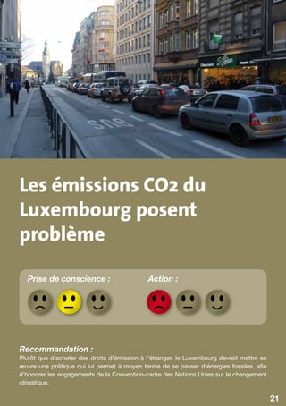 Les émissions CO2 du
Luxembourg posent
problème
  Prise de conscience :                      Action :




Recommandation :
Plutôt que d’acheter des droits d’émission à l’étranger, le Luxembourg devrait mettre en
œuvre une politique qui lui permet à moyen terme de se passer d’énergies fossiles, afin
d’honorer les engagements de la Convention-cadre des Nations Unies sur le changement
climatique.

                                                                                           21
 