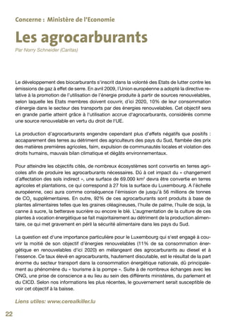 Concerne : Ministère de l‘Economie


     Les agrocarburants
     Par Norry Schneider (Caritas)




     Le développement des biocarburants s‘inscrit dans la volonté des Etats de lutter contre les
     émissions de gaz à effet de serre. En avril 2009, l´Union européenne a adopté la directive re-
     lative à la promotion de l’utilisation de l’énergie produite à partir de sources renouvelables,
     selon laquelle les Etats membres doivent couvrir, d´ici 2020, 10% de leur consommation
     d´énergie dans le secteur des transports par des énergies renouvelables. Cet objectif sera
     en grande partie atteint grâce à l‘utilisation accrue d‘agrocarburants, considérés comme
     une source renouvelable en vertu du droit de l‘UE.

     La production d’agrocarburants engendre cependant plus d’effets négatifs que positifs :
     accaparement des terres au détriment des agriculteurs des pays du Sud, flambée des prix
     des matières premières agricoles, faim, expulsion de communautés locales et violation des
     droits humains, mauvais bilan climatique et dégâts environnementaux.

     Pour atteindre les objectifs cités, de nombreux écosystèmes sont convertis en terres agri-
     coles afin de produire les agrocarburants nécessaires. Dû à cet impact du « changement
     d´affectation des sols indirect », une surface de 69.000 km2 devra être convertie en terres
     agricoles et plantations, ce qui correspond à 27 fois la surface du Luxembourg. A l’échelle
     européenne, ceci aura comme conséquence l’émission de jusqu’à 56 millions de tonnes
     de CO2 supplémentaires. En outre, 92% de ces agrocarburants sont produits à base de
     plantes alimentaires telles que les graines oléagineuses, l’huile de palme, l´huile de soja, la
     canne à sucre, la betterave sucrière ou encore le blé. L’augmentation de la culture de ces
     plantes à vocation énergétique se fait majoritairement au détriment de la production alimen-
     taire, ce qui met gravement en péril la sécurité alimentaire dans les pays du Sud.

     La question est d‘une importance particulière pour le Luxembourg qui s‘est engagé à cou-
     vrir la moitié de son objectif d’énergies renouvelables (11% de sa consommation éner-
     gétique en renouvelables d‘ici 2020) en mélangeant des agrocarburants au diesel et à
     l’essence. Ce taux élevé en agrocarburants, hautement discutable, est le résultat de la part
     énorme du secteur transport dans la consommation énergétique nationale, dû principale-
     ment au phénomène du « tourisme à la pompe ». Suite à de nombreux échanges avec les
     ONG, une prise de conscience a eu lieu au sein des différents ministères, du parlement et
     du CICD. Selon nos informations les plus récentes, le gouvernement serait susceptible de
     voir cet objectif à la baisse.

     Liens utiles: www.cerealkiller.lu

22
 
