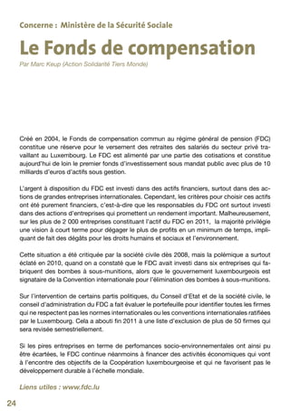 Concerne : Ministère de la Sécurité Sociale


     Le Fonds de compensation
     Par Marc Keup (Action Solidarité Tiers Monde)




     Créé en 2004, le Fonds de compensation commun au régime général de pension (FDC)
     constitue une réserve pour le versement des retraites des salariés du secteur privé tra-
     vaillant au Luxembourg. Le FDC est alimenté par une partie des cotisations et constitue
     aujourd’hui de loin le premier fonds d’investissement sous mandat public avec plus de 10
     milliards d’euros d’actifs sous gestion.

     L’argent à disposition du FDC est investi dans des actifs financiers, surtout dans des ac-
     tions de grandes entreprises internationales. Cependant, les critères pour choisir ces actifs
     ont été purement financiers, c’est-à-dire que les responsables du FDC ont surtout investi
     dans des actions d’entreprises qui promettent un rendement important. Malheureusement,
     sur les plus de 2 000 entreprises constituant l’actif du FDC en 2011, la majorité privilégie
     une vision à court terme pour dégager le plus de profits en un minimum de temps, impli-
     quant de fait des dégâts pour les droits humains et sociaux et l’environnement.

     Cette situation a été critiquée par la société civile dès 2008, mais la polémique a surtout
     éclaté en 2010, quand on a constaté que le FDC avait investi dans six entreprises qui fa-
     briquent des bombes à sous-munitions, alors que le gouvernement luxembourgeois est
     signataire de la Convention internationale pour l’élimination des bombes à sous-munitions.

     Sur l’intervention de certains partis politiques, du Conseil d‘Etat et de la société civile, le
     conseil d’administration du FDC a fait évaluer le portefeuille pour identifier toutes les firmes
     qui ne respectent pas les normes internationales ou les conventions internationales ratifiées
     par le Luxembourg. Cela a abouti fin 2011 à une liste d’exclusion de plus de 50 firmes qui
     sera revisée semestriellement.

     Si les pires entreprises en terme de perfomances socio-environnementales ont ainsi pu
     être écartées, le FDC continue néanmoins à financer des activités économiques qui vont
     à l’encontre des objectifs de la Coopération luxembourgeoise et qui ne favorisent pas le
     développement durable à l’échelle mondiale.

     Liens utiles : www.fdc.lu

24
 