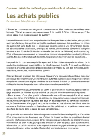 Concerne : Ministère du Développement durable et Infrastructures


     Les achats publics
     Par Jean-Louis Zeien (Fairtrade Lëtzebuerg)



     L’Etat et les communes sont de grands consommateurs. Mais quels sont les critères selon
     lesquels l’Etat et les communes consomment  ? La qualité  ? Et les critères sociaux  ? Le
     critère social n’est-il pas un garant de qualité ?

     Les conditions de travail dans lesquelles des matières premières sont extraites, des produits
     sont manufacturés, des services sont créés, soulèvent également des questions. Un critère
     de qualité doit sans doute être : « Quiconque travaille a droit à une rémunération équita-
     ble et satisfaisante lui assurant, ainsi qu’à sa famille, une existence conforme à la dignité
     humaine » (Art. 23 de la Déclaration universelle des droits de l’Homme). Au Luxembourg,
     l’Etat et les communes courent le risque de se procurer des produits avec des ingrédients
     cachés, tels que le travail abusif d’enfants, l’exploitation d’ouvriers sur les plantations…

     Les produits du commerce équitable répondent à des critères de qualité au niveau de la
     production socialement responsable et du développement durable. A ce sujet, un état des
     lieux sur la présence actuelle de produits équitables s’impose au sein des ministères, admi-
     nistrations, communes, établissements publics.

     Relayant l’intérêt croissant des citoyens à l’égard d’une consommation éthique dans leur
     processus de consommation, de nombreuses autorités publiques dans les pays de l’Union
     européenne donnent des signes crédibles de leur volonté à établir un partenariat commer-
     cial équitable avec les producteurs défavorisés dans les pays du Sud.

     Dans le programme gouvernemental de 2009, le gouvernement luxembourgeois s‘est en-
     gagé à recourir de manière accrue à l‘achat de produits issus du commerce équitable :
     « Dans le souci d’une plus grande cohérence de ses politiques en général et en tenant
     compte des lignes d’orientation de sa politique de coopération au développement qui plai-
     de pour une participation équitable des pays en développement au commerce internatio-
     nal, le Gouvernement s’engage à recourir de manière accrue à l’achat des biens issus du
     commerce équitable dans le contexte des marchés publics et en appelle aux communes
     d’en faire de même dans le cadre de leurs compétences. »

     Afin que cette annonce mène à des changements quantifiables dans la politique d’achat de
     l’Etat et des communes il convient tout d’abord de dresser un bilan de la politique d’achat
     actuelle. Malheureusement, en août 2012, trois années après la sortie du programme gou-
     vernemental, ce bilan n’a toujours pas été dressé ! Un bilan est prévu pour automne 2012.
     Néanmoins, un certain nombre d‘acteurs publics se sont engagés entretemps, comme cer-
     tains ministères (un acteur de taille: Restopolis), administrations et communes.

26
 