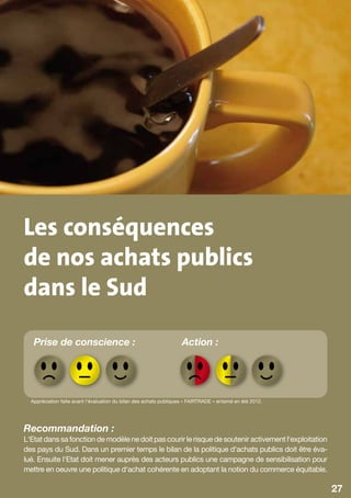 Les conséquences
de nos achats publics
dans le Sud
   Prise de conscience :                                            Action :




  Appréciation faite avant l‘évaluation du bilan des achats publiques « FAIRTRADE » entamé en été 2012.




Recommandation :
L‘Etat dans sa fonction de modèle ne doit pas courir le risque de soutenir activement l‘exploitation
des pays du Sud. Dans un premier temps le bilan de la politique d‘achats publics doit être éva-
lué. Ensuite l‘Etat doit mener auprès des acteurs publics une campagne de sensibilisation pour
mettre en oeuvre une politique d‘achat cohérente en adoptant la notion du commerce équitable.

                                                                                                          27
 