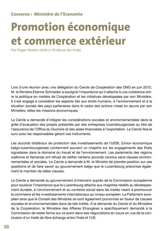 Concerne : Ministère de l‘Economie


     Promotion économique
     et commerce extérieur
     Par Roger Molitor (Aide à l‘Enfance de l‘Inde)




     Lors d‘une réunion avec une délégation du Cercle de Coopération des ONG en juin 2012,
     M. le Ministre Etienne Schneider a souligné l‘importance qu‘il attache à une cohérence ent-
     re la politique en matière de Coopération et les initiatives développées par son Ministère.
     Il s’est engagé à considérer les aspects liés aux droits humains, à l’environnement et à la
     situation sociale des pays partenaires dans le cadre des actions mises en œuvre par son
     Ministère, telles les missions économiques.

     Le Cercle a demandé d’intégrer les considérations sociales et environnementales dans la
     grille d’évaluation des projets présentés par des entreprises luxembourgeoises au titre de
     l’assurance de l’Office du Ducroire et des aides financières à l’exportation. Le Cercle fera le
     suivi avec les responsables gérant ces instruments.

     Les accords bilatéraux de protection des investissements de l’UEBL (Union économique
     belgo-luxembourgeoise) contiennent souvent un chapitre sur les engagements des Etats
     signataires dans le domaine du travail et de l’environnement. Les parlements des régions
     wallonne et flamande ont refusé de ratifier certains accords conclus sans clauses environ-
     nementales et sociales. Le Cercle a demandé à M. le Ministre de prendre position sur ces
     questions et de faire savoir au gouvernement belge que le Luxembourg préconise égale-
     ment le maintien de telles clauses.

     Le Cercle a demandé au gouvernement d’intervenir auprès de la Commission européenne
     pour soulever l’importance que le Luxembourg attache aux chapitres relatifs au développe-
     ment durable, à l’environnement et au contexte social dans les traités visant à promouvoir
     le commerce et les investissements internationaux au niveau européen. Le Parlement euro-
     péen ainsi que le Conseil des Ministres se sont également prononcés en faveur de clauses
     sociales et environnementales dans de tels traités. À la demande du Cercle et du Ministère
     de la Coopération, le Ministère des Affaires Etrangères a spécifiquement demandé à la
     Commission de rester ferme sur ce point dans ses négociations en cours en vue de la con-
     clusion d’un traité de libre échange entre l’Inde et l’UE.

28
 