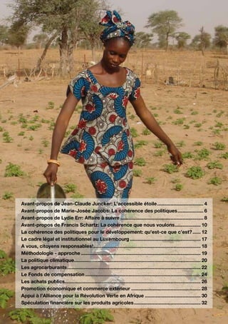 Avant-propos de Jean-Claude Juncker: L’accessible étoile................................... 4
Avant-propos de Marie-Josée Jacobs: La cohérence des politiques.................... 6
Avant-propos de Lydie Err: Affaire à suivre.............................................................. 8
Avant-propos de Francis Schartz: La cohérence que nous voulons. .................. 10              .
La cohérence des politiques pour le développement: qu’est-ce que c’est?....... 12
Le cadre légal et institutionnel au Luxembourg..................................................... 17
A vous, citoyens responsables!............................................................................... 18
Méthodologie - approche......................................................................................... 19
La politique climatique. ............................................................................................ 20
                         .
Les agrocarburants................................................................................................... 22
Le Fonds de compensation...................................................................................... 24
Les achats publics.................................................................................................... 26
Promotion économique et commerce extérieur.................................................... 28
Appui à l’Alliance pour la Révolution Verte en Afrique.......................................... 30
Spéculation financière sur les produits agricoles.................................................. 32
 