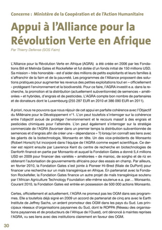 Concerne : Ministère de la Coopération et de l’Action Humanitaire


     Appui à l’Alliance pour la
     Révolution Verte en Afrique
     Par Thierry Defense (SOS Faim)



     L’Alliance pour la Révolution Verte en Afrique (AGRA) a été créée en 2006 par les Fonda-
     tions Bill et Melinda Gates et Rockefeller et fut dotée d’un fonds initial de 150 millions USD.
     Sa mission – très honorable - est d’aider des millions de petits exploitants et leurs familles à
     s’affranchir de la faim et de la pauvreté. Les programmes de l’Alliance proposent des solu-
     tions pratiques pour augmenter les revenus des petites exploitations tout en – officiellement
     - protégeant l’environnement et la biodiversité. Pour ce faire, l’AGRA investit e.a. dans la re-
     cherche, la promotion et la distribution (actuellement subventionnée) de semences « améli-
     orées » et hybrides, d’engrais et de pesticides. L’AGRA compte bon nombre de partenaires
     et de donateurs dont le Luxembourg (255 287 EUR en 2010 et 386 090 EUR en 2011).

     A priori, nous ne pouvons que nous réjouir de cet appui en parfaite cohérence avec l’Objectif
     du Millénaire pour le Développement n°1. L’on peut toutefois s’interroger sur la cohérence
     entre l’objectif avoué de protéger l’environnement et le recours massif à des engrais et
     pesticides chimiques pour l’atteindre. L’on peut également s’interroger sur la stratégie
     commerciale de l’AGRA (favoriser dans un premier temps la distribution subventionnée de
     semences et d’engrais afin de créer une « dépendance » ?) lorsqu’on connaît ses liens avec
     les géants de la biotechnologie, Monsanto en tête. Un des vice-présidents de Monsanto
     (Robert Horsch) fut incorporé dans l’équipe de l’AGRA comme expert scientifique. Ce der-
     nier est rejoint ensuite par Lawrence Kent du centre de recherche en biotechnologies de
     Danforth financé en partie par Monsanto et auquel la Fondation Gates a donné 5,4 millions
     USD en 2009 pour financer des variétés « améliorées » de manioc, de sorgho et de riz en
     obtenant l’autorisation de gouvernements africains pour des essais en champ. Par ailleurs,
     en février 2010, la Fondation Gates s’est jointe à Pioneer Hi-Bred (filiale de DuPont) pour
     financer une recherche sur un maïs transgénique en Afrique. En partenariat avec la Fonda-
     tion Rockefeller, la Fondation Gates finance un autre projet de maïs transgénique soutenu
     par l’African Agriculture Technology Foundation elle-même soutenue e.a. par… Monsanto.
     Courant 2010, la Fondation Gates est entrée en possession de 500 000 actions Monsanto.

     Certes, officiellement et actuellement, l’AGRA ne promeut pas les OGM dans ses program-
     mes. Elle a toutefois déjà signé en 2009 un accord de partenariat de cinq ans avec le Earth
     Institute de Jeffrey Sachs, un ardent promoteur des OGM dans les pays du Sud. Les prin-
     cipaux réseaux d‘organisations paysannes du Sud, dont le ROPPA (Réseau des organisa-
     tions paysannes et de producteurs de l’Afrique de l’Ouest), ont dénoncé à maintes reprises
     l‘AGRA, vu ses liens avec des institutions clairement en faveur des OGM.

30
 