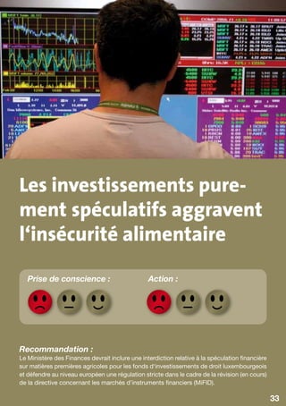 Les investissements pure-
ment spéculatifs aggravent
l‘insécurité alimentaire
   Prise de conscience :                         Action :




Recommandation :
Le Ministère des Finances devrait inclure une interdiction relative à la spéculation financière
sur matières premières agricoles pour les fonds d‘investissements de droit luxembourgeois
et défendre au niveau européen une régulation stricte dans le cadre de la révision (en cours)
de la directive concernant les marchés d’instruments financiers (MiFID).

                                                                                                  33
 