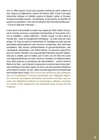 ont en effet besoin d’une plus grande cohérence entre valeurs et
    lois, valeurs et règlements, valeurs et actions. Bref, il faut à nouveau
    réconcilier éthique et intérêts, justice et liberté, nation et Europe,
    Europe et société-monde – en politique, en économie, en société. Et
    surtout au quotidien ! Car comme disait si bien Emmanuel Mounier :
    « Ce qui n‘agit pas n‘est pas. »

    Il faut donc transcender le cadre trop rigide de l’Etat-nation et pen-
    ser le monde comme un ensemble d’ensembles et l’humanité com-
    me la véritable « nation définitive » (Victor Hugo). La faim dans le
    monde est - avec le changement climatique - la vraie crise de notre
    temps. Or, trop souvent la malnutrition et l’écologie ne sont pas les
    premières préoccupations des réunions onusiennes, des sommets
    européens, des travaux parlementaires et gouvernementaux, des
    campagnes électorales. Les Etats-nations ne peuvent aujourd’hui
    plus se cacher derrière une souveraineté théorique souvent dépas-
    sée par la réalité, par la misère, par la faim. Ils ont dès lors aussi
    une responsabilité pour le bien commun mondial. La meilleure façon
    pour faire avancer ce processus de réconciliation - surtout entre le
    Nord et le Sud - est à travers la personne humaine dans toute déci-
    sion politique à tous les niveaux et avec une plus grande cohérence
    entre esprit et action. En fait, cette nouvelle approche transnationale
    est la seule façon d’agir. Car le souci de cohérence des politiques
    pour la Coopération n‘est pas seulement une obligation légale.
    Un nouveau paradigme planétaire humaniste est plus que ja-
    mais une obligation politique et économique, éthique, humaine
    et morale. C‘est également une nécessité juste et une priorité
    évidente.




4                                                                              5
 