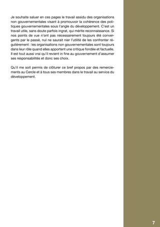 Je souhaite saluer en ces pages le travail assidu des organisations
    non gouvernementales visant à promouvoir la cohérence des poli-
    tiques gouvernementales sous l’angle du développement. C’est un
    travail utile, sans doute parfois ingrat, qui mérite reconnaissance. Si
    nos points de vue n’ont pas nécessairement toujours été conver-
    gents par le passé, nul ne saurait nier l’utilité de les confronter ré-
    gulièrement : les organisations non gouvernementales sont toujours
    dans leur rôle quand elles apportent une critique fondée et factuelle.
    Il est tout aussi vrai qu’il revient in fine au gouvernement d’assumer
    ses responsabilités et donc ses choix.

    Qu’il me soit permis de clôturer ce bref propos par des remercie-
    ments au Cercle et à tous ses membres dans le travail au service du
    développement.




4                                                                             7
 