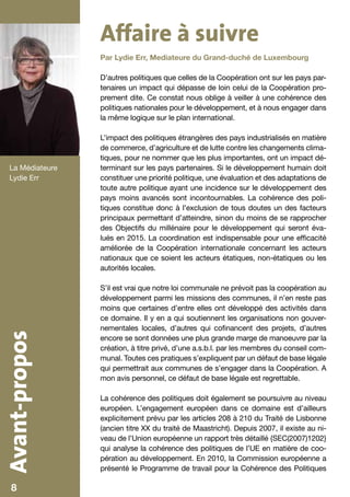 Affaire à suivre
                   Par Lydie Err, Mediateure du Grand-duché de Luxembourg

                   D’autres politiques que celles de la Coopération ont sur les pays par-
                   tenaires un impact qui dépasse de loin celui de la Coopération pro-
                   prement dite. Ce constat nous oblige à veiller à une cohérence des
                   politiques nationales pour le développement, et à nous engager dans
                   la même logique sur le plan international.

                   L’impact des politiques étrangères des pays industrialisés en matière
                   de commerce, d’agriculture et de lutte contre les changements clima-
                   tiques, pour ne nommer que les plus importantes, ont un impact dé-
   La Médiateure   terminant sur les pays partenaires. Si le développement humain doit
   Lydie Err       constituer une priorité politique, une évaluation et des adaptations de
                   toute autre politique ayant une incidence sur le développement des
                   pays moins avancés sont incontournables. La cohérence des poli-
                   tiques constitue donc à l’exclusion de tous doutes un des facteurs
                   principaux permettant d’atteindre, sinon du moins de se rapprocher
                   des Objectifs du millénaire pour le développement qui seront éva-
                   lués en 2015. La coordination est indispensable pour une efficacité
                   améliorée de la Coopération internationale concernant les acteurs
                   nationaux que ce soient les acteurs étatiques, non-étatiques ou les
                   autorités locales.

                   S’il est vrai que notre loi communale ne prévoit pas la coopération au
                   développement parmi les missions des communes, il n’en reste pas
                   moins que certaines d’entre elles ont développé des activités dans
                   ce domaine. Il y en a qui soutiennent les organisations non gouver-
                   nementales locales, d’autres qui cofinancent des projets, d’autres
Avant-propos




                   encore se sont données une plus grande marge de manoeuvre par la
                   création, à titre privé, d’une a.s.b.l. par les membres du conseil com-
                   munal. Toutes ces pratiques s’expliquent par un défaut de base légale
                   qui permettrait aux communes de s’engager dans la Coopération. A
                   mon avis personnel, ce défaut de base légale est regrettable.

                   La cohérence des politiques doit également se poursuivre au niveau
                   européen. L’engagement européen dans ce domaine est d’ailleurs
                   explicitement prévu par les articles 208 à 210 du Traité de Lisbonne
                   (ancien titre XX du traité de Maastricht). Depuis 2007, il existe au ni-
                   veau de l’Union européenne un rapport très détaillé {SEC(2007)1202}
                   qui analyse la cohérence des politiques de l’UE en matière de coo-
                   pération au développement. En 2010, la Commission européenne a
                   présenté le Programme de travail pour la Cohérence des Politiques

    8                                                                                         5
 