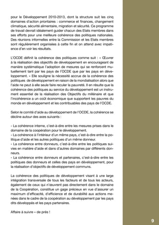 pour le Développement 2010-2013, dont la structure suit les cinq
    domaines d‘action prioritaires : commerce et finances, changement
    climatique, sécurité alimentaire, migration et sécurité. Ce programme
    de travail devrait idéalement guider chacun des Etats membres dans
    ses efforts pour une meilleure cohérence des politiques nationales.
    Des réunions informelles entre la Commission et les Etats membres
    sont régulièrement organisées à cette fin et on attend avec impati-
    ence d’en voir les résultats.

    L’OCDE définit la cohérence des politiques comme suit : « Œuvrer
    à la réalisation des objectifs de développement en encourageant de
    manière systématique l’adoption de mesures qui se renforcent mu-
    tuellement tant par les pays de l’OCDE que par les pays en déve-
    loppement. » Elle souligne la nécessité accrue de la cohérence des
    politiques de développement en raison de la mondialisation alors que
    l’aide ne peut à elle seule faire reculer la pauvreté. Il en résulte que la
    cohérence des politiques au service du développement est un instru-
    ment essentiel de la réalisation des Objectifs du millénaire et que
    l’incohérence a un coût économique que supportent les pauvres du
    monde en développement et les contribuables des pays de l’OCDE.

    Selon le comité d’aide au développement de l’OCDE, la cohérence se
    décline autour des axes suivants :

    - La cohérence interne, c’est-à-dire entre les mesures prises dans le
    domaine de la coopération pour le développement.
    - La cohérence à l’intérieur d’un même pays, c’est-à-dire entre la po-
    litique d’aide et les autres politiques d’un même donneur.
    - La cohérence entre donneurs, c’est-à-dire entre les politiques sui-
    vies en matière d’aide et dans d’autres domaines par différents don-
    neurs.
    - La cohérence entre donneurs et partenaires, c’est-à-dire entre les
    politiques des donneurs et celles des pays en développement, pour
    la réalisation d’objectifs de développement communs.

    La cohérence des politiques de développement visant à une large
    intégration transversale de tous les facteurs et de tous les acteurs,
    également de ceux qui n’œuvrent pas directement dans le domaine
    de la Coopération, constitue un gage précieux en vue d’assurer un
    maximum d’efficacité, d’efficience et de durabilité aux actions me-
    nées dans le cadre de la coopération au développement par les pays
    dits développés et les pays partenaires.

    Affaire à suivre – de près !

6                                                                                 9
 