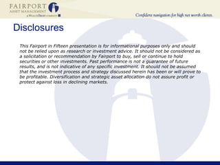 Disclosures	This Fairport in Fifteen presentation is for informational purposes only and should not be relied upon as research or investment advice. It should not be considered as a solicitation or recommendation by Fairport to buy, sell or continue to hold securities or other investments. Past performance is not a guarantee of future results, and is not indicative of any specific investment. It should not be assumed that the investment process and strategy discussed herein has been or will prove to be profitable. Diversification and strategic asset allocation do not assure profit or protect against loss in declining markets.