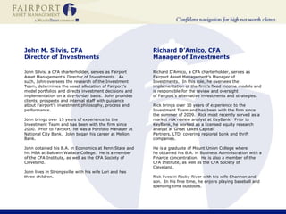 John M. Silvis, CFA Director of Investments John Silvis, a CFA charterholder, serves as Fairport Asset Management’s Director of Investments.  As such, John oversees the research of the Investment Team, determines the asset allocation of Fairport’s model portfolios and directs investment decisions and implementation on a day-to-day basis.  John provides clients, prospects and internal staff with guidance about Fairport’s investment philosophy, process and performance.  John brings over 15 years of experience to the Investment Team and has been with the firm since 2000.  Prior to Fairport, he was a Portfolio Manager at National City Bank.  John began his career at Mellon Bank.   John obtained his B.A. in Economics at Penn State and his MBA at Baldwin Wallace College.  He is a member of the CFA Institute, as well as the CFA Society of Cleveland. John lives in Strongsville with his wife Lori and has three children.   Richard D’Amico, CFAManager of InvestmentsRichard D’Amico, a CFA charterholder, serves as Fairport Asset Management’s Manager of Investments.  In this role, he oversees the implementation of the firm’s fixed income models and is responsible for the review and oversight of Fairport’s alternative investments and strategies. Rick brings over 10 years of experience to the Investment Team and has been with the firm since the summer of 2009.  Rick most recently served as a market risk review analyst at KeyBank.  Prior to KeyBank, he worked as a licensed equity research analyst at Great Lakes Capital Partners, LTD, covering regional bank and thrift companies.   He is a graduate of Mount Union College where he obtained his B.A. in Business Administration with a Finance concentration.  He is also a member of the CFA Institute, as well as the CFA Society of Cleveland.   Rick lives in Rocky River with his wife Shannon and son.  In his free time, he enjoys playing baseball and spending time outdoors.