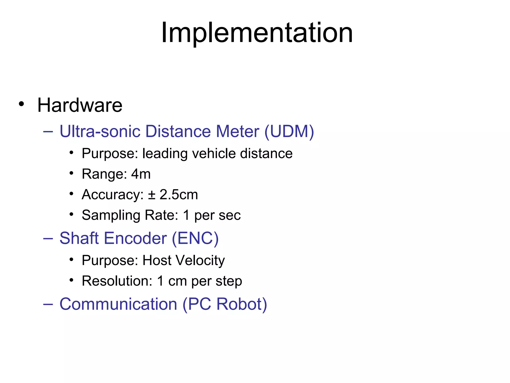 Implementation
• Hardware
– Ultra-sonic Distance Meter (UDM)
• Purpose: leading vehicle distance
• Range: 4m
• Accuracy: ± 2.5cm
• Sampling Rate: 1 per sec
– Shaft Encoder (ENC)
• Purpose: Host Velocity
• Resolution: 1 cm per step
– Communication (PC Robot)
 
