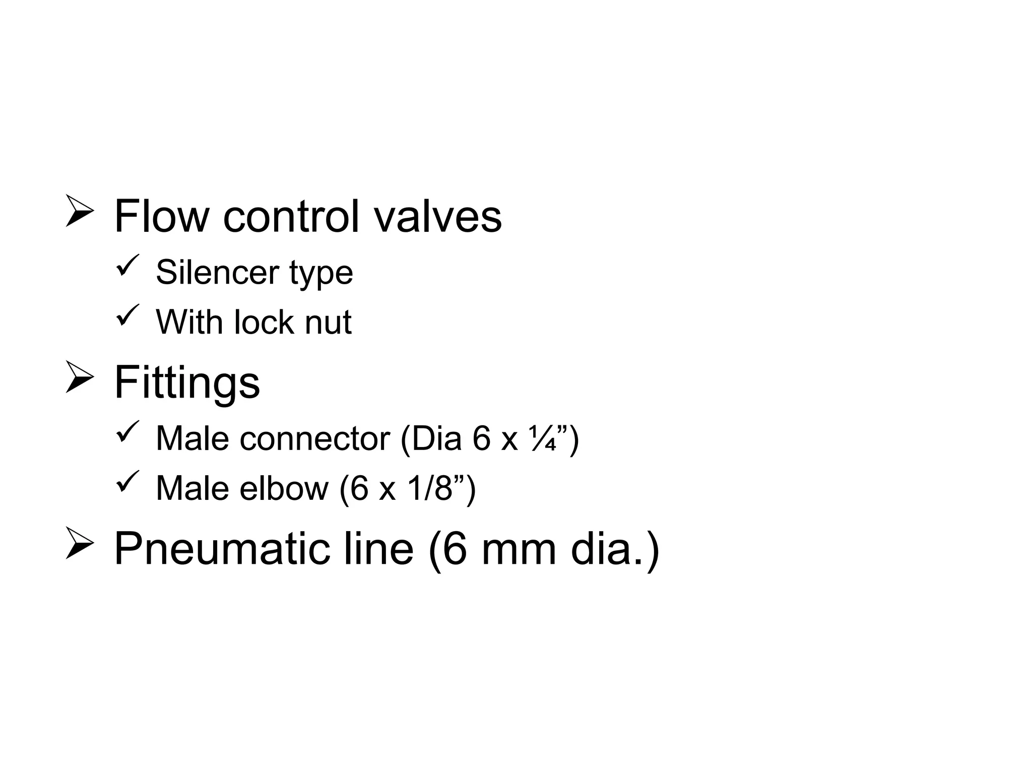  Flow control valves
 Silencer type
 With lock nut
 Fittings
 Male connector (Dia 6 x ¼”)
 Male elbow (6 x 1/8”)
 Pneumatic line (6 mm dia.)
 