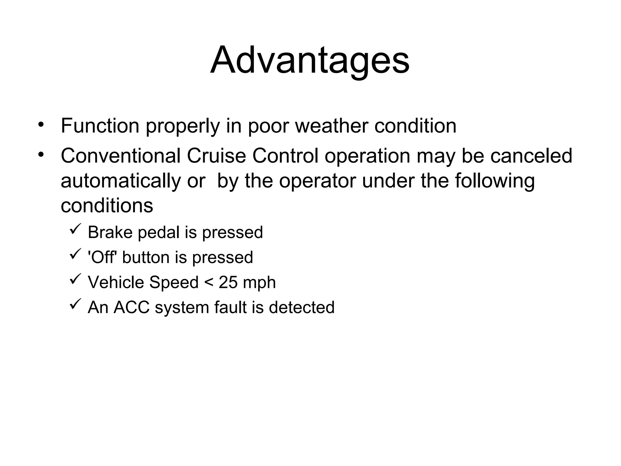 Advantages
• Function properly in poor weather condition
• Conventional Cruise Control operation may be canceled
automatically or by the operator under the following
conditions
 Brake pedal is pressed
 'Off' button is pressed
 Vehicle Speed < 25 mph
 An ACC system fault is detected
 