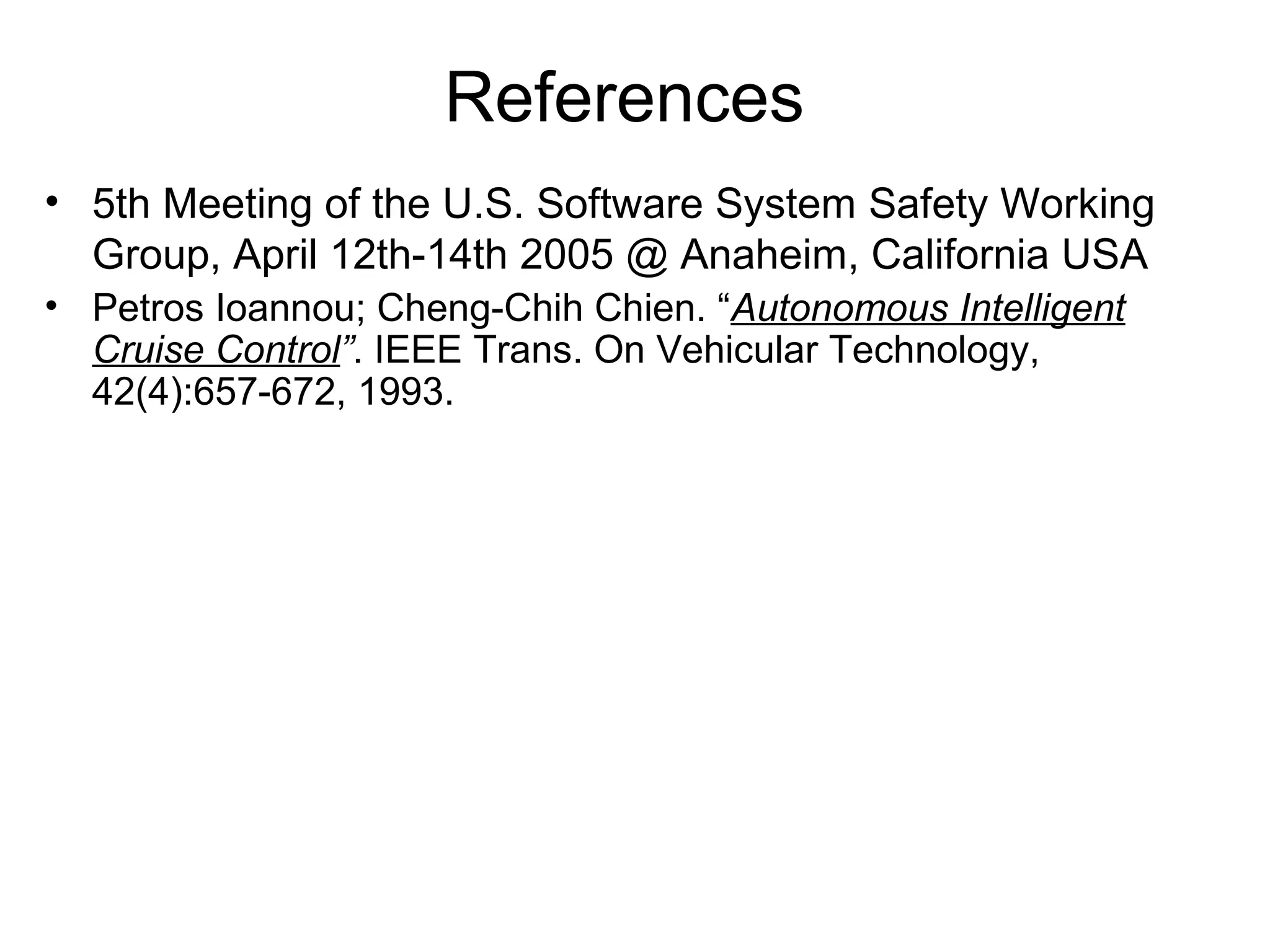 References
• 5th Meeting of the U.S. Software System Safety Working
Group, April 12th-14th 2005 @ Anaheim, California USA
• Petros Ioannou; Cheng-Chih Chien. “Autonomous Intelligent
Cruise Control”. IEEE Trans. On Vehicular Technology,
42(4):657-672, 1993.
 