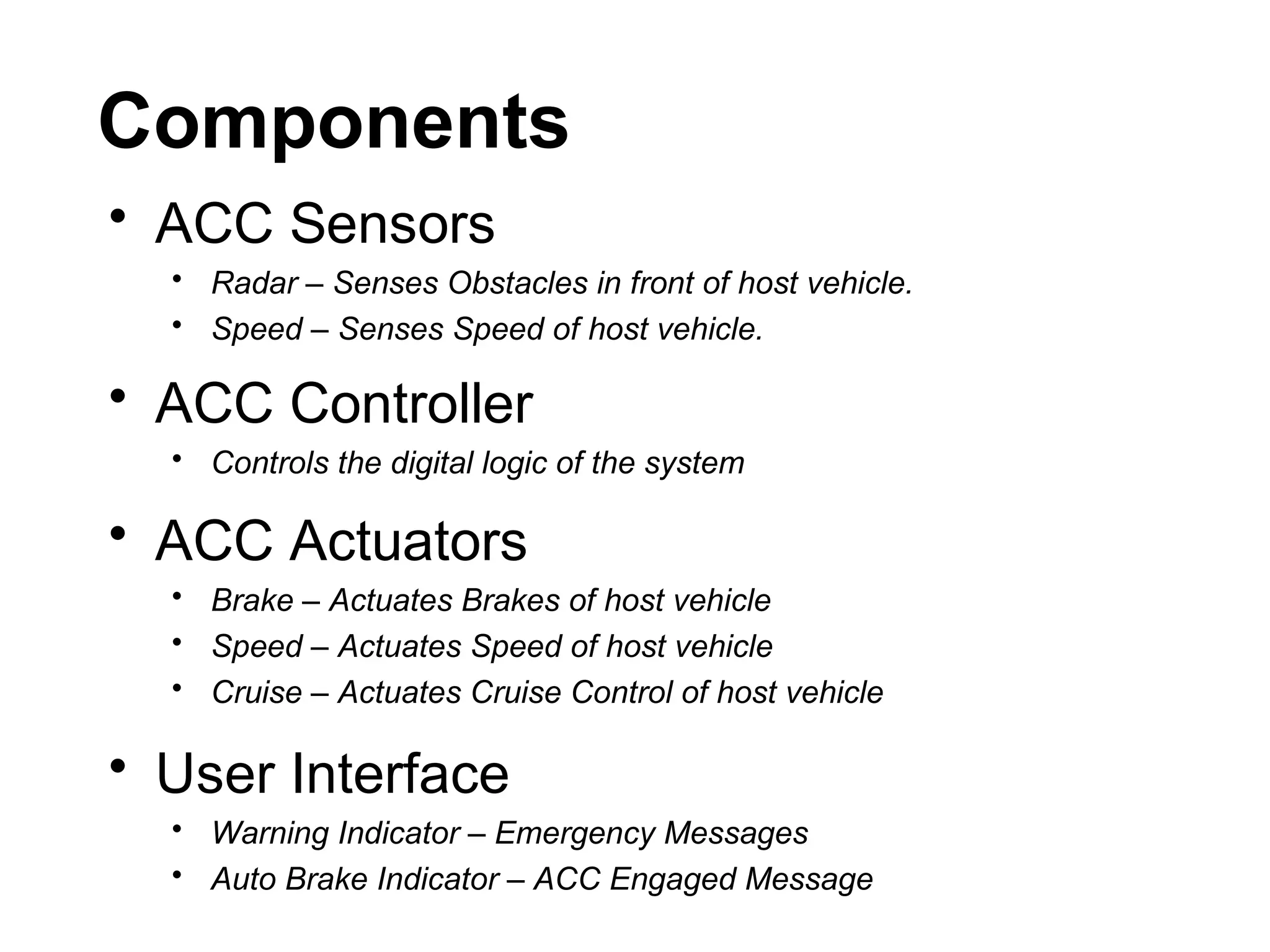 Components
• ACC Sensors
• Radar – Senses Obstacles in front of host vehicle.
• Speed – Senses Speed of host vehicle.
• ACC Controller
• Controls the digital logic of the system
• ACC Actuators
• Brake – Actuates Brakes of host vehicle
• Speed – Actuates Speed of host vehicle
• Cruise – Actuates Cruise Control of host vehicle
• User Interface
• Warning Indicator – Emergency Messages
• Auto Brake Indicator – ACC Engaged Message
 