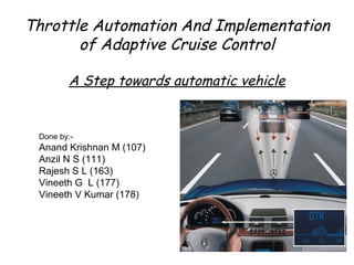 Throttle Automation And Implementation
of Adaptive Cruise Control
A Step towards automatic vehicle
Done by:-
Anand Krishnan M (107)
Anzil N S (111)
Rajesh S L (163)
Vineeth G L (177)
Vineeth V Kumar (178)
 