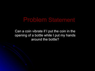 Problem  Statement Can a coin vibrate if I put the coin in the opening of a bottle while I put my hands around the bottle? 