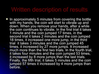 Written   description   of   results In approximately 5 minutes from covering the bottle with my hands, the coin will start to vibrate up and down. When you remove your hands, after a while the coin continues to vibrate. In the first trial it takes 1 minute and the coin jumped 17 times, in the second trial it takes 2 minutes and the coin jumped 18 times, it increased one more jump, in the third trial  it takes 3 minutes and the coin jumped 45 times, it increased by 27 more jumps. It increased much more than the first two trials. In the fourth trial, it takes four minutes and the coin jumped 53 times, it increased by 8 more jumps than the last trials. Finally, the fifth trial, it takes 5 minutes and the coin jumped 57 times it increased by 4 more jumps than before. 